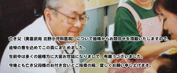 亡き父(奥富武尚 北野小児科医院)について皆様からお問合せを頂戴いたしますので、追悼の意を込めてこの頁にまとめました。生前中は多くの皆様方に大変お世話になりまして、有難うございました。今後とも亡き父同様のお付き合いとご指導の程、宜しくお願い申し上げます。